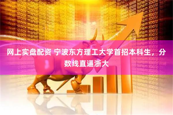 网上实盘配资 宁波东方理工大学首招本科生，分数线直逼浙大