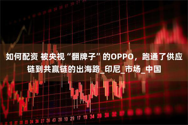 如何配资 被央视“翻牌子”的OPPO，跑通了供应链到共赢链的出海路_印尼_市场_中国