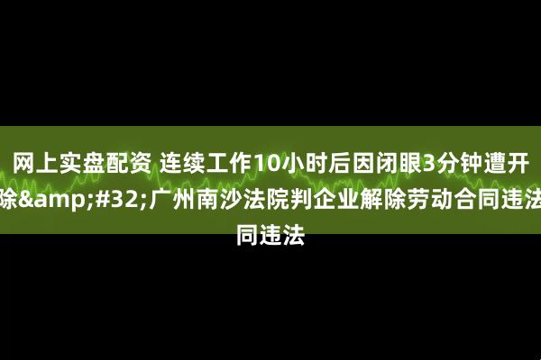 网上实盘配资 连续工作10小时后因闭眼3分钟遭开除&#32;广州南沙法院判企业解除劳动合同违法
