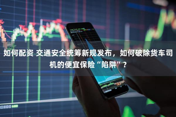 如何配资 交通安全统筹新规发布，如何破除货车司机的便宜保险“陷阱”？