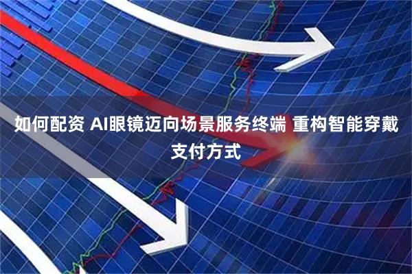 如何配资 AI眼镜迈向场景服务终端 重构智能穿戴支付方式