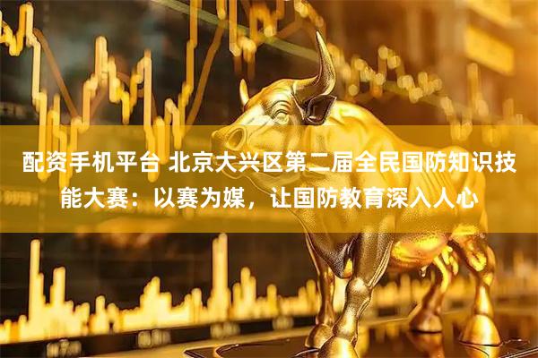 配资手机平台 北京大兴区第二届全民国防知识技能大赛：以赛为媒，让国防教育深入人心