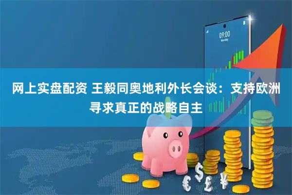 网上实盘配资 王毅同奥地利外长会谈：支持欧洲寻求真正的战略自主