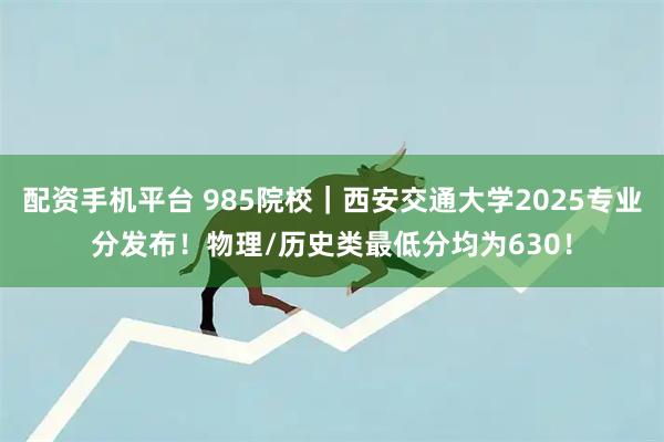 配资手机平台 985院校｜西安交通大学2025专业分发布！物理/历史类最低分均为630！